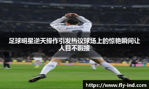 足球明星逆天操作引发热议球场上的惊艳瞬间让人目不暇接